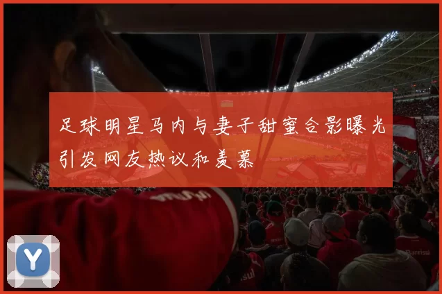 足球明星马内与妻子甜蜜合影曝光引发网友热议和羡慕