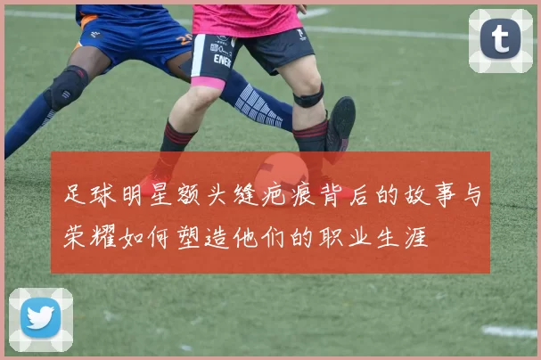 足球明星额头缝疤痕背后的故事与荣耀如何塑造他们的职业生涯
