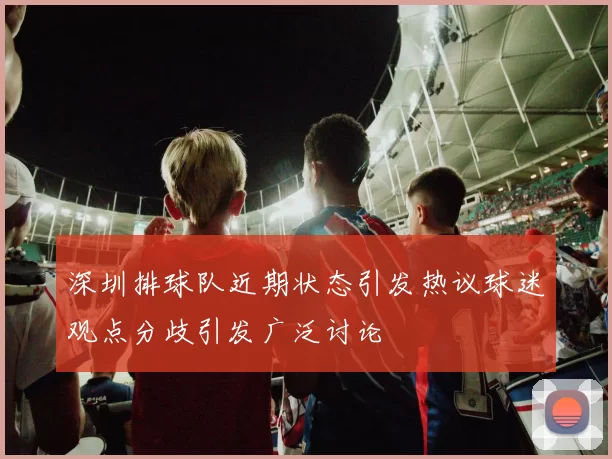 深圳排球队近期状态引发热议球迷观点分歧引发广泛讨论