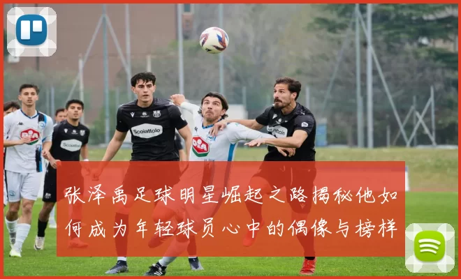 张泽禹足球明星崛起之路揭秘他如何成为年轻球员心中的偶像与榜样