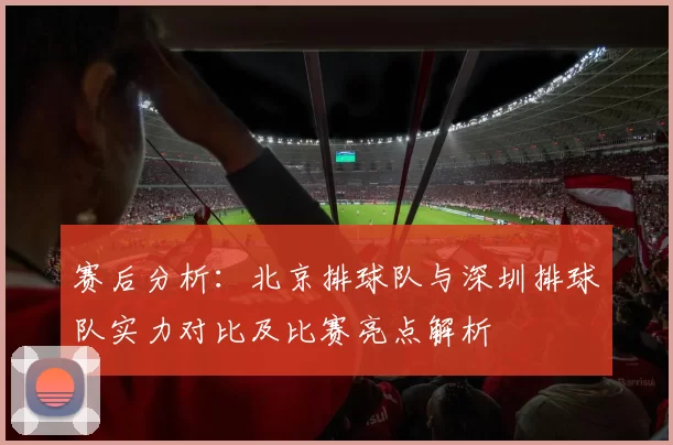 赛后分析：北京排球队与深圳排球队实力对比及比赛亮点解析