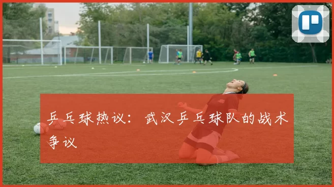 乒乓球热议：武汉乒乓球队的战术争议